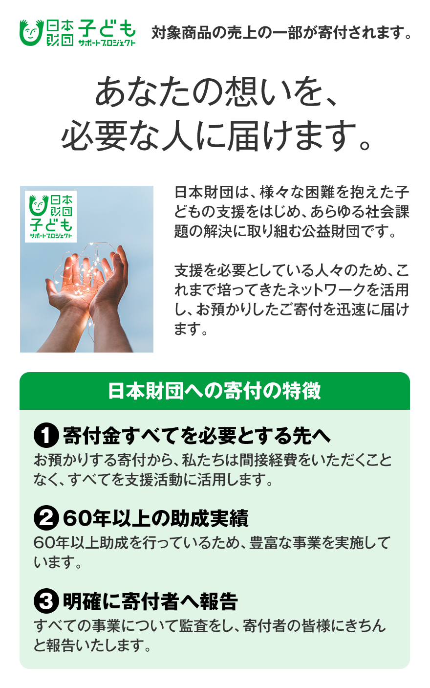 日本財団 子どもサポートプロジェクト 対象商品の売上の一部が寄付されます。 あなたの想いを、必要な人に届けます。 日本財団は、様々な困難を抱えた子どもの支援をはじめ、あらゆる社会課題の解決に取り組む公益財団です。支援を必要としている人々のため、これまで培ってきたネットワークを活用し、お預かりしたご寄付を迅速に届けます。 日本財団への寄付の特徴 （1）寄付金すべてを必要とする先へ お預かりする寄付から、私たちは間接経費をいただくことなく、すべてを支援活動に活用します。（2）60年以上の助成実績 60年以上助成を行っているため、豊富な事業を実施しています。（3）明確に寄付者へ報告 すべての事業について監査をし、寄付者のみなさまにきちんと報告いたします。