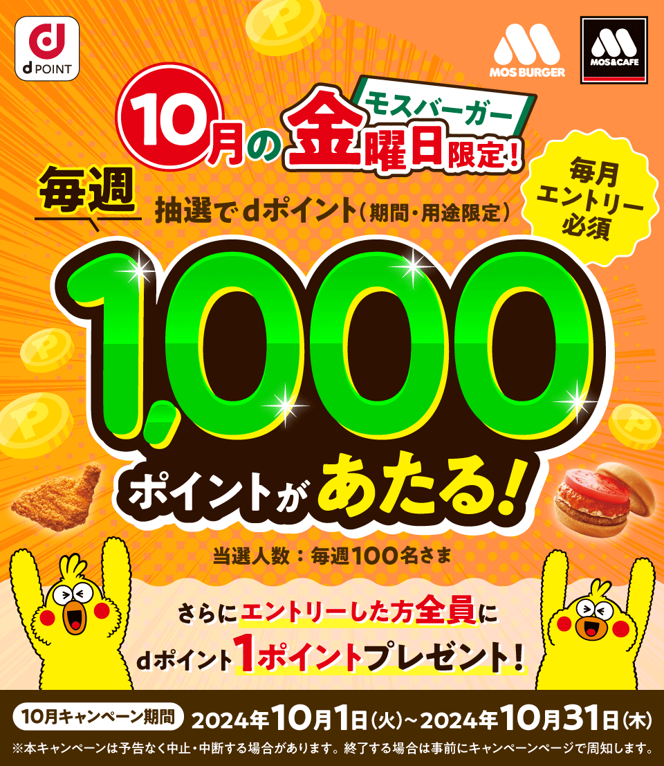 dPOINT モスバーガー モスバーガー＆カフェ モスバーガー10月の金曜日限定！ 毎週抽選でdポイント（期間・用途限定）1,000ポイントがあたる！ 毎月エントリー必須 当選人数：毎週100名さま さらにエントリーした方全員にdポイント1ポイントプレゼント！ 10月キャンペーン期間 2024年10月1日（火）～2024年10月31日（水） ※本キャンペーンは予告なく中止・中断する場合があります。終了する場合は事前にキャンペーンページで周知します。