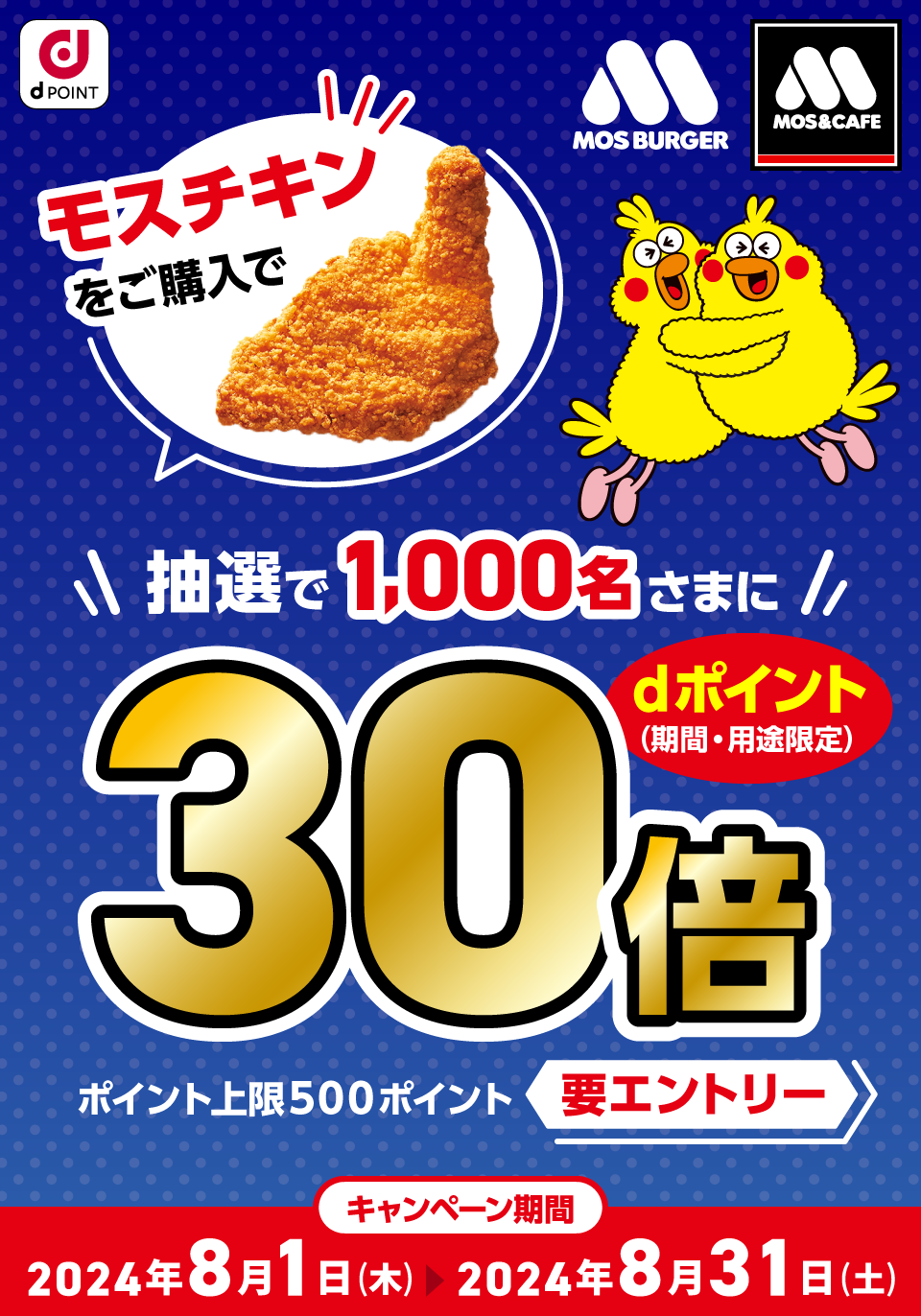 dPOINT モスバーガー モスバーガー＆カフェ モスチキンをご購入で抽選で1,000名さまにdポイント（期間・用途限定）30倍 ポイント上限500ポイント 要エントリー キャンペーン期間 2024年8月1日（木）＞2024年8月31日（土）