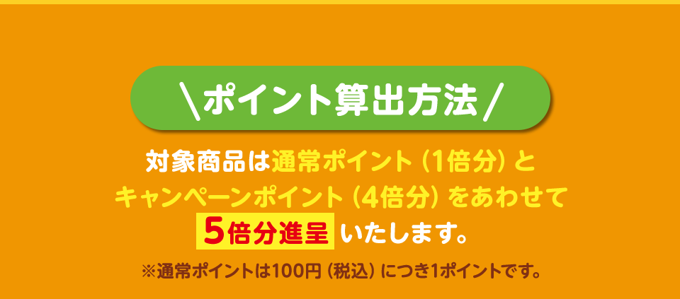 ポイント算出方法 対象商品は通常ポイント（1倍分）とキャンペーンポイント（4倍分）をあわせて5倍分進呈いたします。 ※通常ポイントは100円（税込）につき1ポイントです。