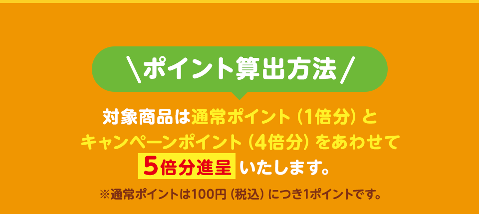 ポイント算出方法 対象商品は通常ポイント（1倍分）とキャンペーンポイント（4倍分）をあわせて5倍分進呈いたします。 ※通常ポイントは100円（税込）につき1ポイントです。