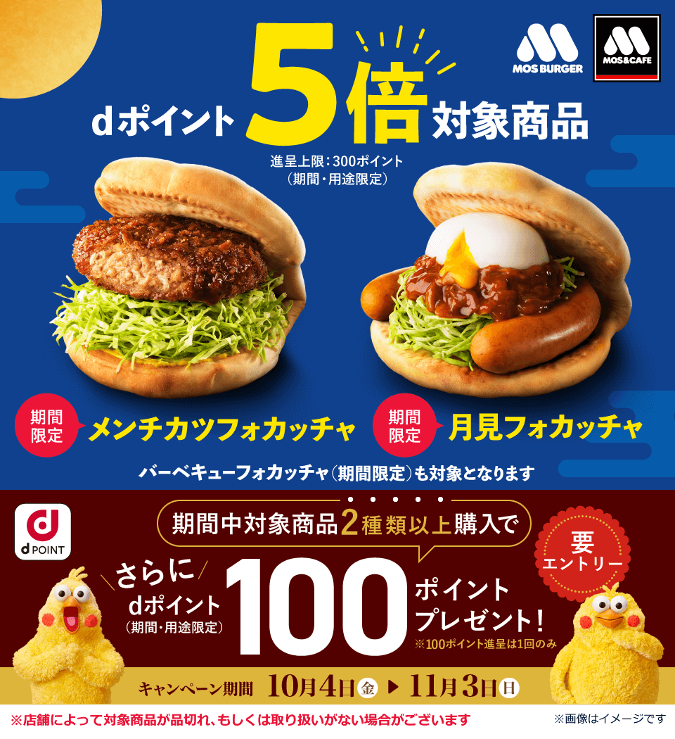 モスバーガー モス＆カフェ dポイント5倍対象商品 進呈上限：300ポイント（期間・用途限定） 期間限定 メンチカツフォカッチャ 期間限定 月見フォカッチャ バーベキューフォカッチャ（期間限定）も対象となります dPOINT 要エントリー 期間中対象商品2種類以上購入でさらにdポイント（期間・用途限定）100ポイントプレゼント！ ※100ポイント進呈は1回のみ キャンペーン期間 10月4日（金） ＞ 11月3日（日） ※店舗によって対象商品が品切れ、もしくは取扱いがない場合がございます ※画像はイメージです