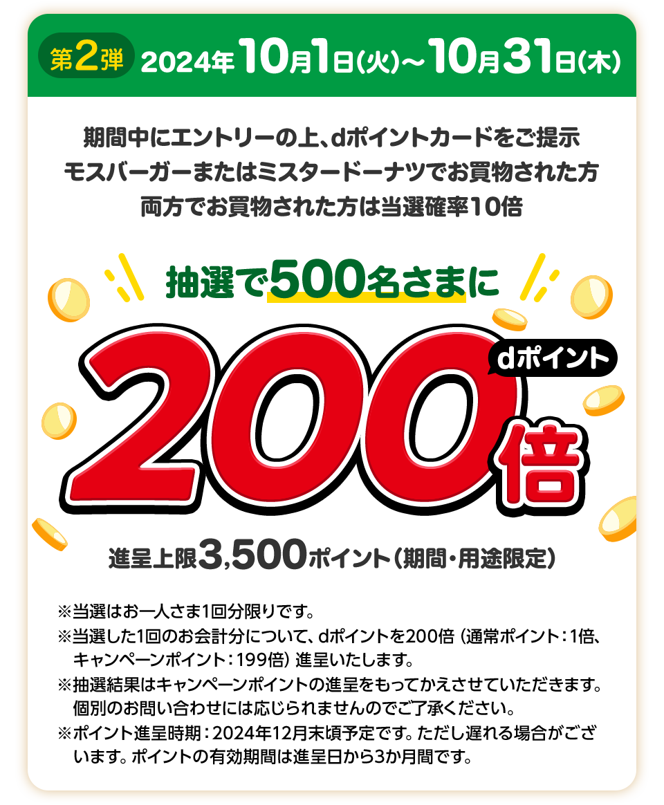 第2弾 2024年10月1日（火）～10月31日（木）期間中にエントリーの上、dポイントカードをご提示 モスバーガーまたはミスタードーナツでお買物された方 両方でお買物された方は当選確率10倍 抽選で500名さまにdポイント200倍 進呈上限3,500ポイント（期間・用途限定）※当選はお一人さま1回分限りです。※当選した1回のお会計分について、dポイントを200倍（通常ポイント：1倍、キャンペーンポイント：199倍）進呈いたします。※抽選結果はキャンペーンポイントの進呈をもってかえさせていただきます。個別のお問い合わせには応じられませんのでご了承ください。※ポイント進呈時期：2024年12月末頃予定です。ただし遅れる場合がございます。ポイントの有効期間は進呈日から3か月間です。※エントリーは第1弾、第2弾を通じてお一人さま1回で、両方エントリーとなります。