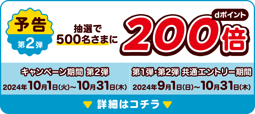 予告第2弾 抽選で500名さまにdポイント200倍 キャンペーン期間 第2弾 2024年10月1日（火）～10月31日（木）第1弾・第2弾 共通エントリー期間 2024年9月1日（日）～10月31日（木）詳細はコチラ