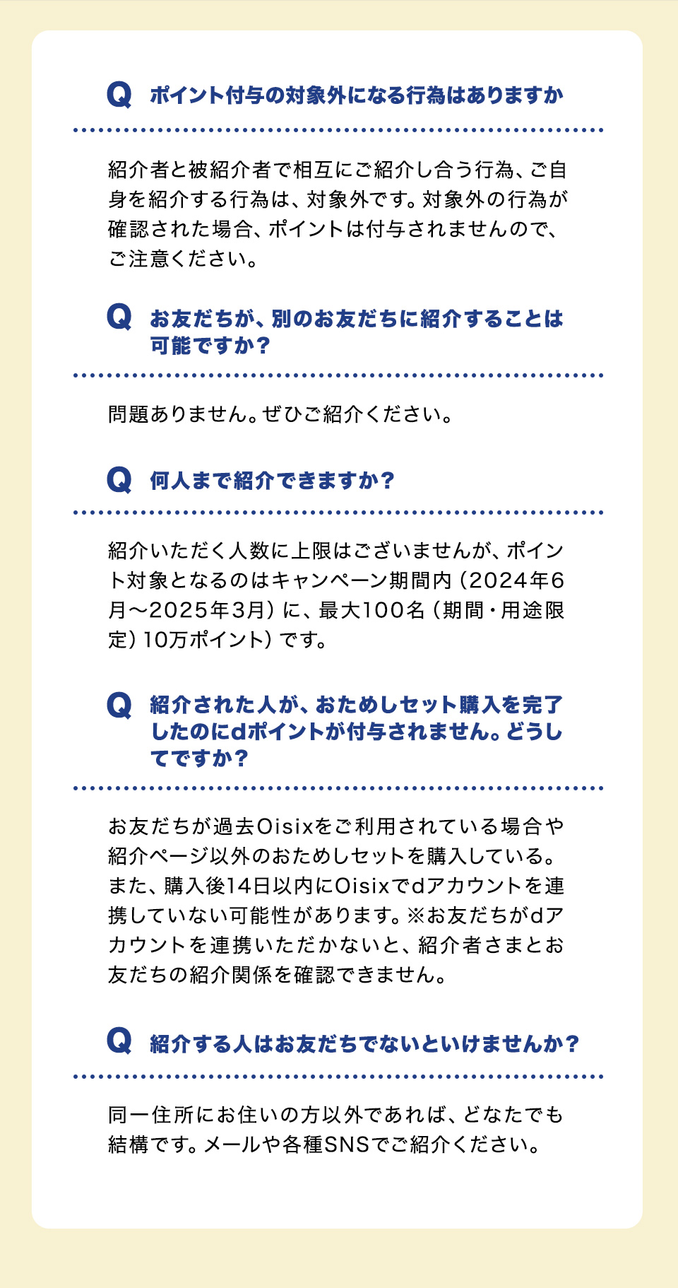 Qポイント付与の対象外になる行為はありますか？紹介者と被紹介者で相互にご紹介し合う行為、ご自身を紹介する行為は、対象外です。対象外の行為が確認された場合、ポイントは付与されませんので、ご注意ください。Qお友だちが、別のお友だちに紹介することは可能ですか？問題ありません。ぜひご紹介ください。Q何人まで紹介できますか？紹介いただく人数に上限はございませんが、ポイント対象となるのはキャンペーン期間内（2024年6月～2025年3月）に、最大100名（期間・用途限定）10万ポイント）です。Q紹介された人が、おためしセット購入を完了したのにdポイントが付与されません。どうしてですか？お友だちが過去Oisixをご利用されている場合や紹介ページ以外のおためしセットを購入している。また、購入後14日以内にOisixでdアカウントを連携していない可能性があります。※お友だちがdアカウントを連携いただかないと、紹介者さまとお友だちの紹介関係を確認できません。Q紹介する人はお友だちでないといけませんか？同一住所にお住いの方以外であれば、どなたでも結構です。メールや各種SNSでご紹介ください。