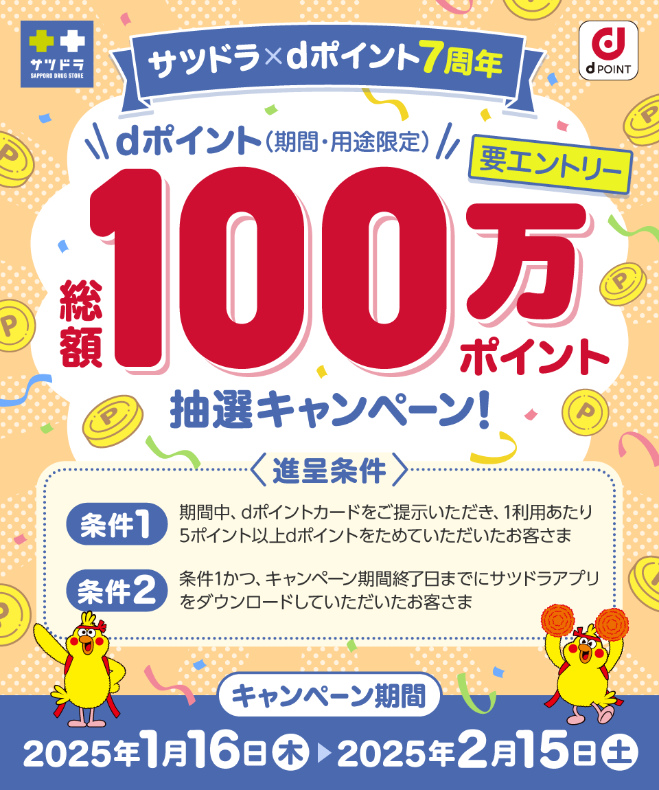 サツドラ×dポイント7周年 dポイント（期間・用途限定）総額100万ポイント抽選キャンペーン！要エントリー ＜進呈条件＞条件1 期間中、dポイントカードをご提示いただき、1利用あたり5ポイント以上dポイントをためていただいたお客さま 条件2 条件1かつ、 キャンペーン期間終了日までにサツドラアプリをダウンロードしていただいたお客さま キャンペーン期間：2025年1月16日（木）＞2025年2月15日（土）