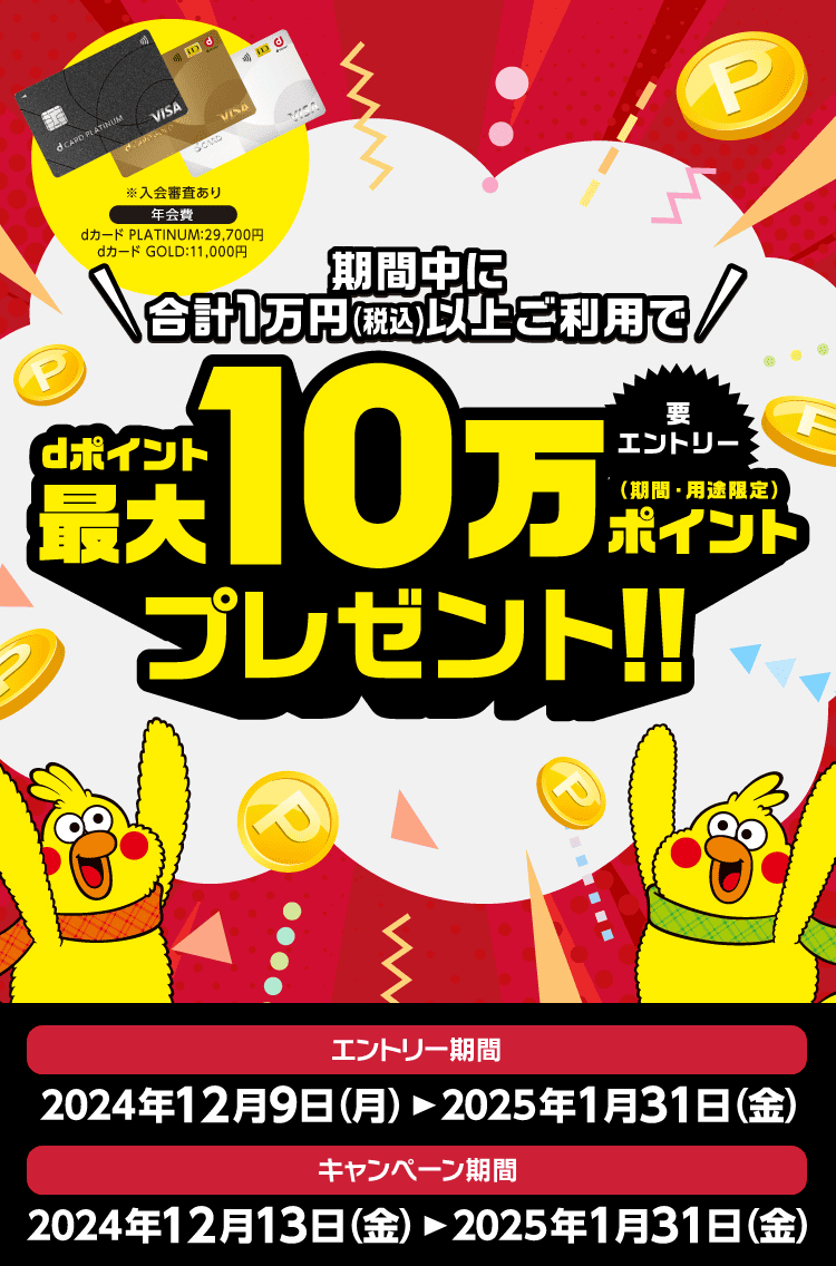 期間中に合計1万円（税込）以上ご利用でdポイント最大10万ポイント（期間・用途限定）プレゼント！要Webエントリー キャンペーン期間 2024年12月13日（金）〜2025年1月31日（金） エントリー期間 2024年12月19日（月）〜2025年1月31日（金）