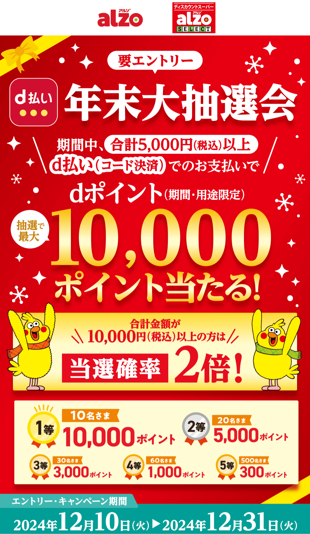 alzo ディスカウントスーパー alzo SELECT 【要エントリー】d払い 年末大抽選会 期間中、合計5,000円（税込）以上d払い（コード決済）でのお支払いでdポイント（期間・用途限定）抽選で最大10,000ポイント当たる！合計金額が10,000円（税込）以上の方は当選確率2倍！ 1等：10名さま，10,000ポイント 2等：20名さま，5,000ポイント 3等：30名さま，3,000ポイント 4等：60名さま，1,000ポイント 5等：500名さま，300ポイント 【エントリー・キャンペーン期間：2024年12月10日（火）〜2024年12月31日（火）】