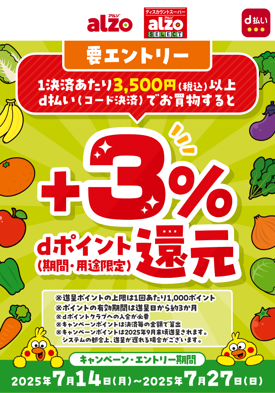 alzo アルゾ ディスカウントスーパーalzo SELECT d払い 1決済あたり3,500円（税込）以上d払い（コード決済）でお買物するとdポイント＋3％還元（期間・用途限定） ※進呈ポイントの上限は1回あたり1,000ポイント ※ポイントの有効期間は進呈日から約3か月 ※dポイントクラブへの入会が必要 ※キャンペーンポイントは決済毎の金額で算出 ※キャンペーンポイントは2025年9月末頃進呈されます。システムの都合上、進呈が遅れる場合がございます。【要エントリー】【キャンペーン・エントリー期間：2025年7月14日（月）〜2025年7月27日（日）】