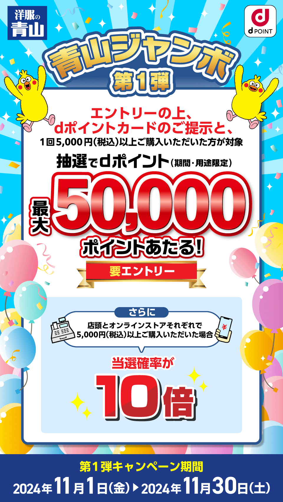 洋服の青山×dポイントクラブ 青山ジャンボ第1弾 エントリーの上、dポイントカードのご提示と、1回5,000円（税込）以上ご購入いただいた方が対象 抽選でdポイント（期間・用途限定）最大50,000ポイントあたる！要エントリー さらに店頭とオンラインストアそれぞれで5,000円（税込）以上ご購入いただいた場合 当選率が10倍 第1弾キャンペーン期間：2024年11月1日（金）～2024年11月30日（土）