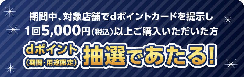 期間中、対象店舗でdポイントカードをご提示し1回5,000円（税込）以上ご購入いただいた方 dポイント（期間・用途限定）抽選であたる！