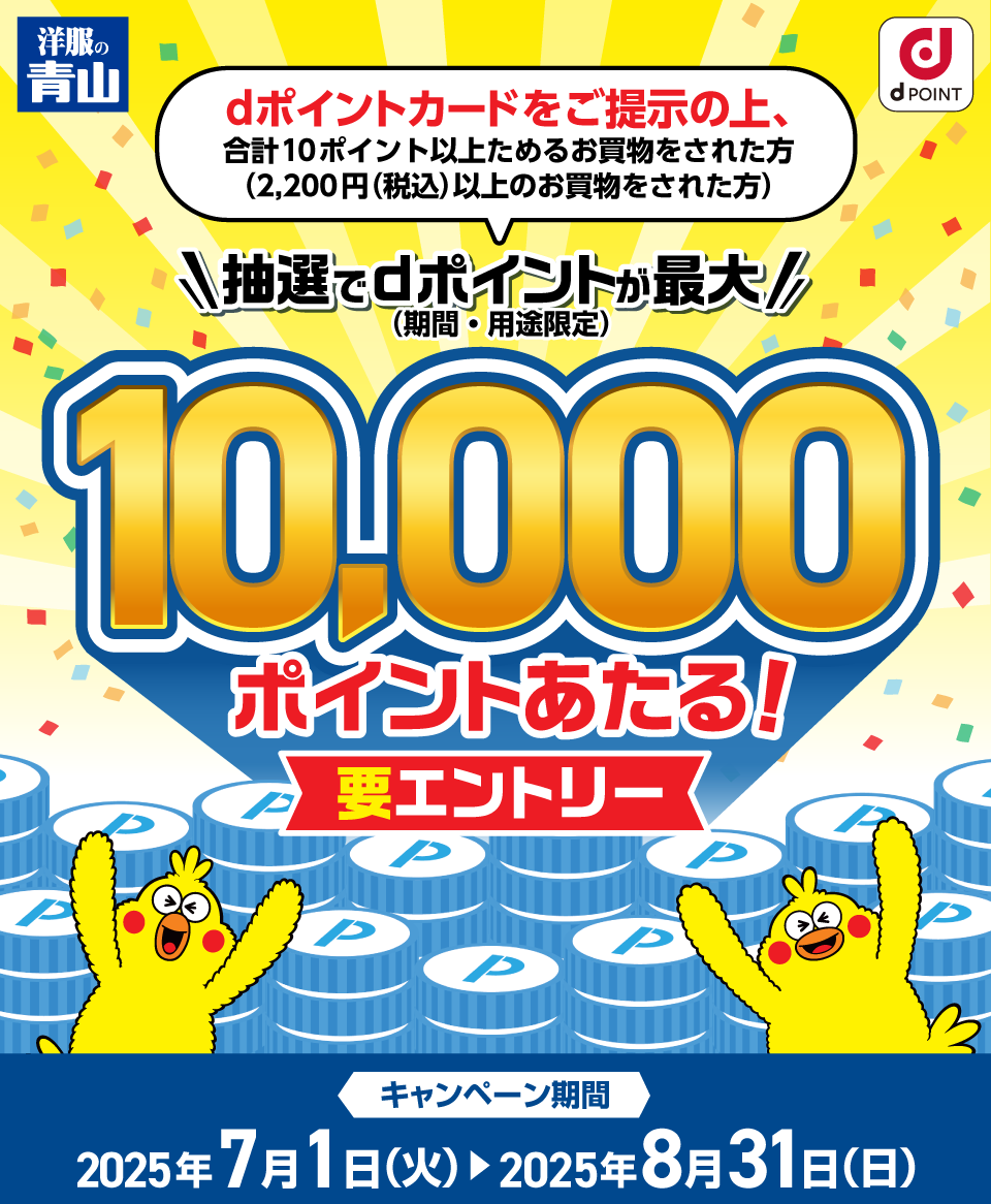 洋服の青山 dポイントクラブ dポイントカードをご提示の上、合計10ポイント以上ためるお買物をされた方〈2,200円（税込）以上のお買物をされた方〉抽選でdポイント（期間・用途限定）が最大10,000ポイントあたる！要エントリー キャンペーン期間：2025年7月1日（火）～2025年8月31日（日）