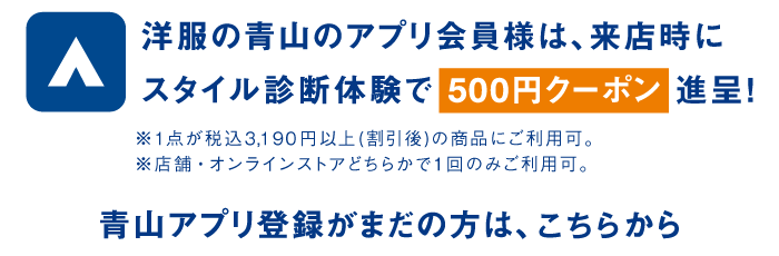 洋服の青山のアプリ会員様は、来店時にスタイル診断体験で500円クーポン進呈！※1点が税込3,190円以上（割引後）の商品にご利用可。※店舗・オンラインストアどちらかで１回のみご利用可。青山アプリ登録がまだの方は、こちらから