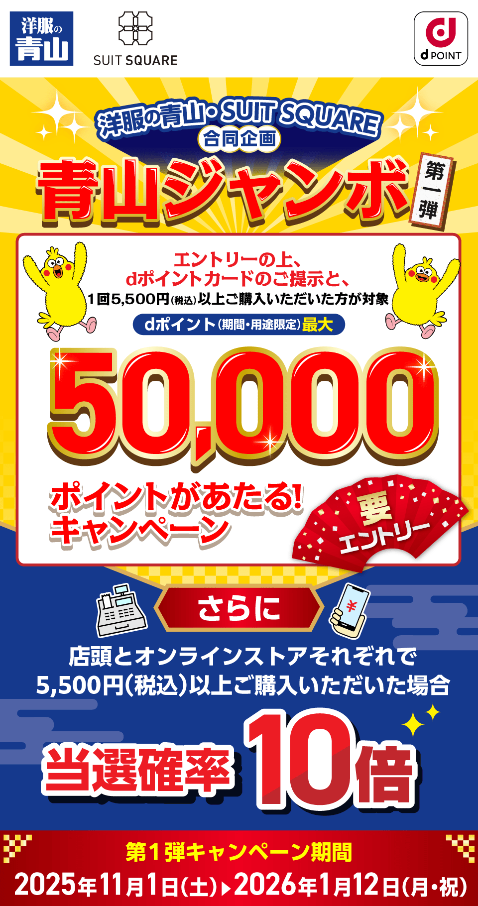 洋服の青山 SUIT SQUARE dポイントクラブ 洋服の青山・SUIT SQUARE合同企画 青山ジャンボ第1弾 エントリーの上、dポイントカードのご提示と、1回5,500円（税込）以上ご購入いただいた方が対象 dポイント（期間・用途限定）最大50,000ポイントがあたる！キャンペーン 要エントリー さらに店頭とオンラインストアそれぞれで5,500円（税込）以上お買い上げいただいた場合 当選確率10倍 第1弾キャンペーン期間：2025年11月1日（土）～2026年1月12日（月・祝）