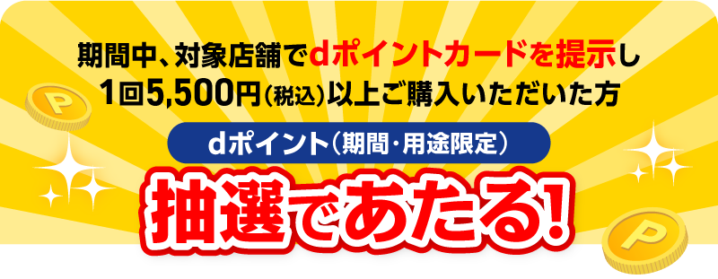 期間中、対象店舗でdポイントカードを提示し1回5,500円（税込）以上ご購入いただいた方 dポイント（期間・用途限定）抽選であたる！