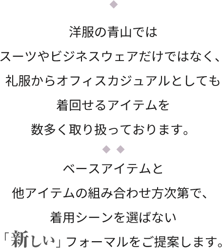 洋服の青山ではスーツやビジネスウェアだけではなく、礼服からオフィスカジュアルとしても着回せるアイテムを数多く取り扱っております。ベースアイテムと他アイテムの組み合わせ方次第で、着用シーンを選ばない「新しい」フォーマルをご提案します。