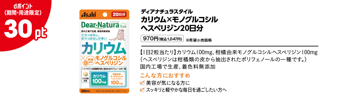 ディアナチュラスタイル カリウム×モノグルコシルヘスペリジン20日分 970円（税込1,047円）※希望小売価格 【1日2粒当たり】カリウム100mg、柑橘由来モノグルコシルヘスペリジン100mg（ヘスペリジンは柑橘類の皮から抽出されたポリフェノールの一種です。）国内工場で生産、着色料無添加　 こんな方におすすめ 美容が気になる方に スッキリと軽やかな毎日を過ごしたい方へ dポイント（期間・用途限定）30pt