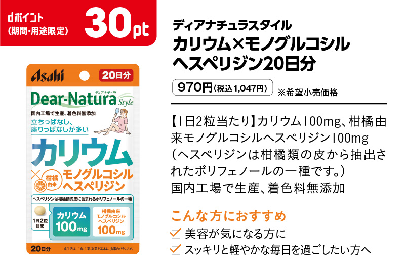 ディアナチュラスタイル カリウム×モノグルコシルヘスペリジン20日分 970円（税込1,047円）※希望小売価格 【1日2粒当たり】カリウム100mg、柑橘由来モノグルコシルヘスペリジン100mg（ヘスペリジンは柑橘類の皮から抽出されたポリフェノールの一種です。）国内工場で生産、着色料無添加　 こんな方におすすめ 美容が気になる方に スッキリと軽やかな毎日を過ごしたい方へ dポイント（期間・用途限定）30pt