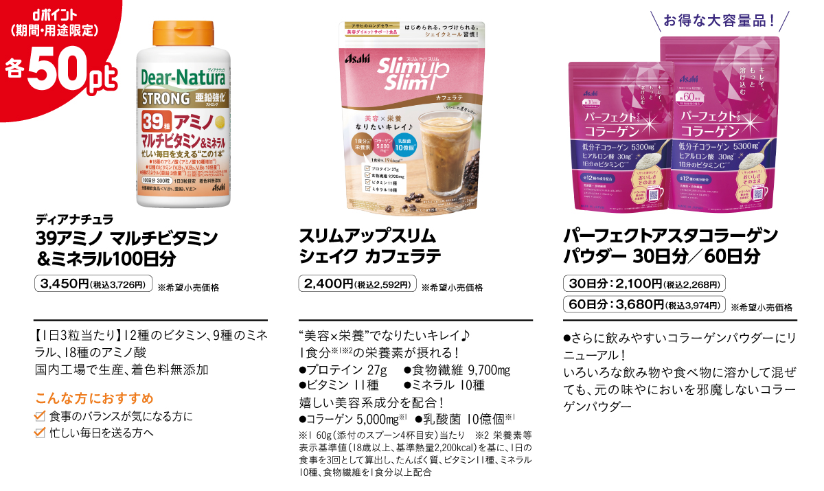 ディアナチュラ 39アミノ マルチビタミン＆ミネラル100日分 3,450円（税込3,726円）※希望小売価格 【1日3粒当たり】12種のビタミン、9種のミネラル、18種のアミノ酸
国内工場で生産、着色料無添加　こんな方におすすめ 食事のバランスが気になる方に 忙しい毎日を送る方へ スリムアップスリム　シェイク カフェラテ 2,400円（税込2,592円）※希望小売価格 “美容×栄養”でなりたいキレイ♪1食分※1※2の栄養素が摂れる！●プロテイン 27g	●食物繊維 9,700㎎●ビタミン 11種 ●ミネラル 10種 嬉しい美容系成分を配合！●コラーゲン 5,000㎎※1	●乳酸菌 10億個※1 ※1 60g（添付のスプーン4杯目安）当たり　※2 栄養素等表示基準値（18歳以上、基準熱量2,200kcal）を基に、1日の食事を3回として算出し、たんぱく質、ビタミン11種、ミネラル10種、食物繊維を1食分以上配合　パーフェクトアスタコラーゲンパウダー 30日分／60日分 30日分：2,100円（税込2,268円） 60日分：3,680円（税込3,974円）※希望小売価格 ●さらに飲みやすいコラーゲンパウダーにリニューアル！いろいろな飲み物や食べ物に溶かして混ぜても、元の味やにおいを邪魔しないコラーゲンパウダー dポイント（期間・用途限定）各50pt