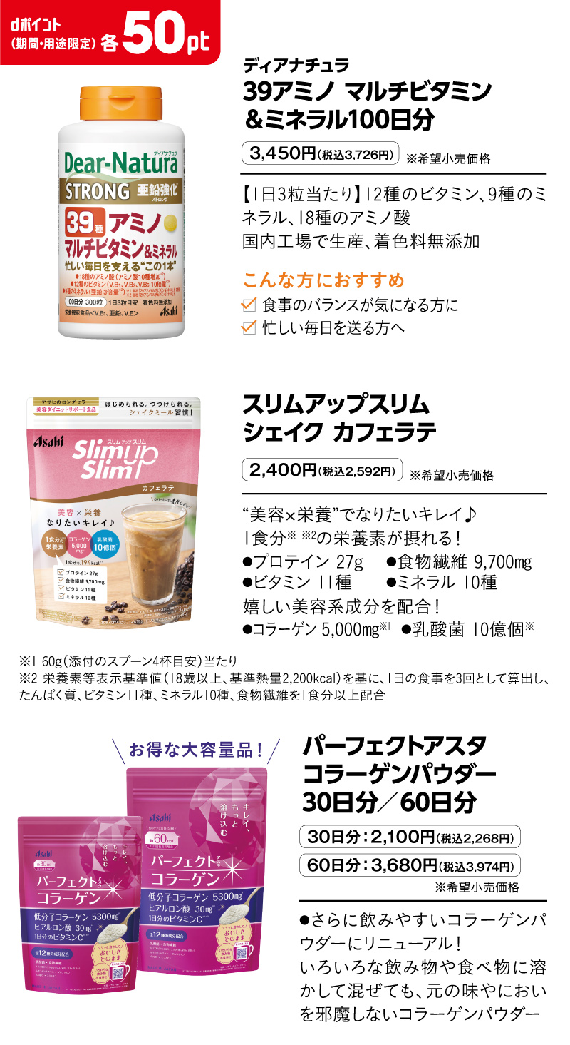 ディアナチュラ 39アミノ マルチビタミン＆ミネラル100日分 3,450円（税込3,726円）※希望小売価格 【1日3粒当たり】12種のビタミン、9種のミネラル、18種のアミノ酸
国内工場で生産、着色料無添加　こんな方におすすめ 食事のバランスが気になる方に 忙しい毎日を送る方へ スリムアップスリム　シェイク カフェラテ 2,400円（税込2,592円）※希望小売価格 “美容×栄養”でなりたいキレイ♪1食分※1※2の栄養素が摂れる！●プロテイン 27g	●食物繊維 9,700㎎●ビタミン 11種 ●ミネラル 10種 嬉しい美容系成分を配合！●コラーゲン 5,000㎎※1	●乳酸菌 10億個※1 ※1 60g（添付のスプーン4杯目安）当たり　※2 栄養素等表示基準値（18歳以上、基準熱量2,200kcal）を基に、1日の食事を3回として算出し、たんぱく質、ビタミン11種、ミネラル10種、食物繊維を1食分以上配合　パーフェクトアスタコラーゲンパウダー 30日分／60日分 30日分：2,100円（税込2,268円） 60日分：3,680円（税込3,974円）※希望小売価格 ●さらに飲みやすいコラーゲンパウダーにリニューアル！いろいろな飲み物や食べ物に溶かして混ぜても、元の味やにおいを邪魔しないコラーゲンパウダー dポイント（期間・用途限定）各50pt