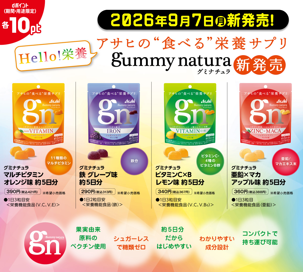 2026年9月7日月新発売！ Hello!栄養　アサヒの“食べる”栄養サプリ　gummy natura　グミナチュラ　新発売 グミナチュラ マルチビタミン オレンジ味 約5日分 11種類のマルチビタミン●1日3粒目安＜栄養機能食品（V.C、V.E）＞390円（税込421円）※希望小売価格　グミナチュラ　鉄 グレープ味約5日分 鉄分 ●1日2粒目安＜栄養機能食品（鉄）＞290円（税込313円）希望小売価格 グミナチュラ ビタミンC×B レモン味 約5日分 ビタミンC・4種のビタミンB群 ●1日3粒目安＜栄養機能食品（V.C、V.B6）＞340円（税込367円）※希望小売価格 グミナチュラ 亜鉛×マカ アップル味 約5日分 亜鉛/マカエキス末 ●1日3粒目安＜栄養機能食品（亜鉛）＞360円（税込388円）※希望小売価格