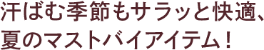 汗ばむ季節もサラッと快適、夏のマストバイアイテム！