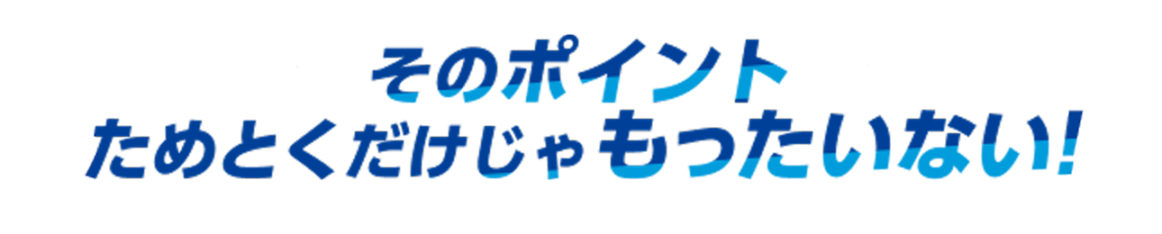 そのポイントためとくだけじゃもったいない！