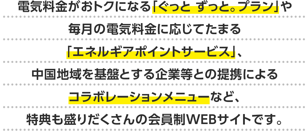 電気料金がおトクになる「ぐっと ずっと。プラン」や毎月の電気料金に応じてたまる「エネルギアポイントサービス」、中国地域を基盤とする企業等との提携によるコラボレーションメニューなど、特典も盛りだくさんの会員制WEBサイトです。