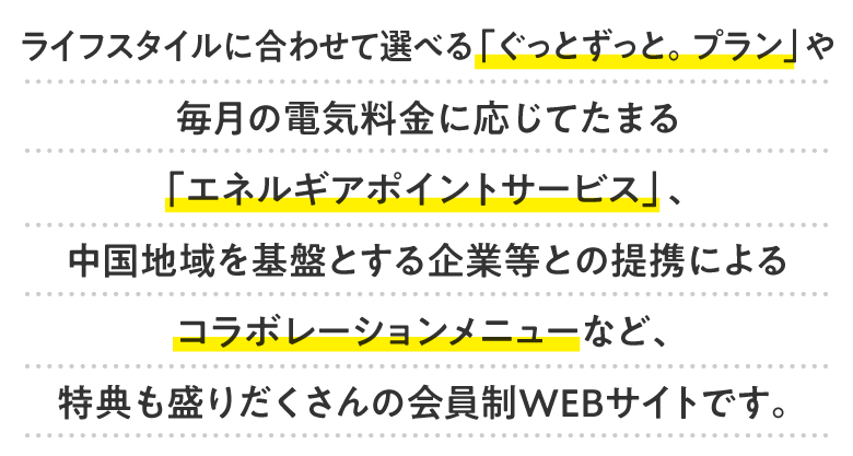 ライフスタイルに合わせて選べる「ぐっとずっと。プラン」や毎月の電気料金に応じてたまる「エネルギアポイントサービス」、中国地域を基盤とする企業等との提携によるコラボレーションメニューなど、特典も盛りだくさんの会員制WEBサイトです。