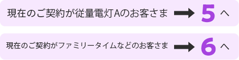 現在のご契約が従量電灯Aのお客さま5へ 現在のご契約がファミリータイムなどのお客さま6へ