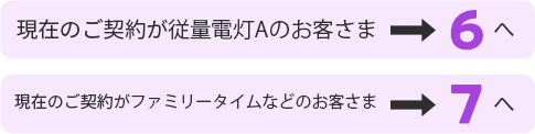 現在のご契約が従量電灯Aのお客さま5へ 現在のご契約がファミリータイムなどのお客さま6へ