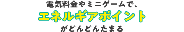 電気料金やミニゲームで、エネルギアポイントがどんどんたまる