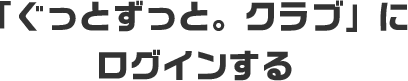 「ぐっとずっと。クラブ」にログインする