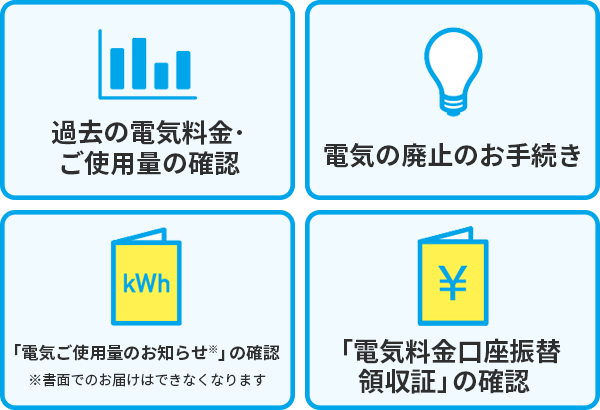 ・過去の電気料金、ご使用量の確認・電気の廃止のお手続き・「電気ご使用量のお知らせ※」の確認※書面でのお届けはできなくなります・「電気料金口座振替領収証」の確認