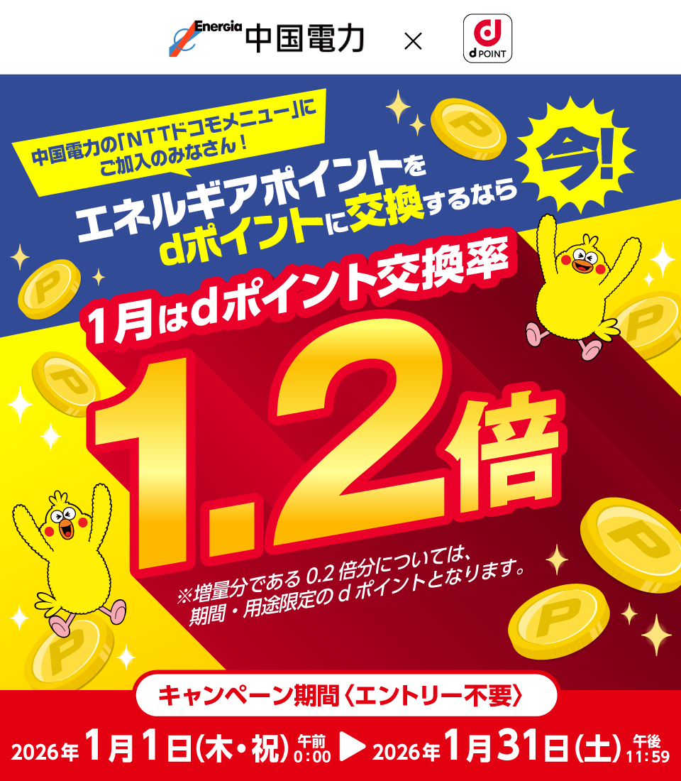 中国電力の「ＮＴＴドコモメニュー」にご加入のみなさん！中国電力×dポイントクラブ エネルギアポイントをdポイントに交換するなら今！1月はdポイント交換率1.2倍 ※増量分である0.2倍分については、期間・用途限定のdポイントとなります。キャンペーン期間＜エントリー不要＞2026年1月1日（木）午前0：00～2026年1月31日（土）午後11：59