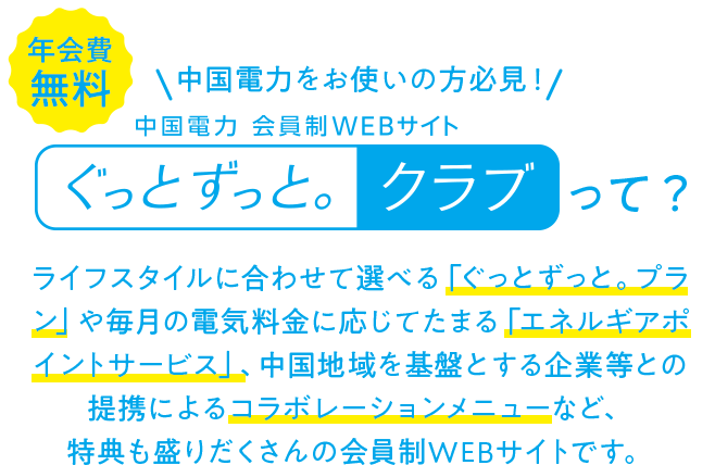 年会費無料！中国電力をお使いの方必見！中国電力会員制Webサイトぐっとずっと。クラブって？ライフスタイルに合わせて選べる「ぐっとずっと。プラン」や毎月の電気料金に応じてたまる「エネルギアポイントサービス」、中国地域を基盤とする企業等との提携によるコラボレーションメニューなど、特典も盛りだくさんの会員制WEBサイトです。