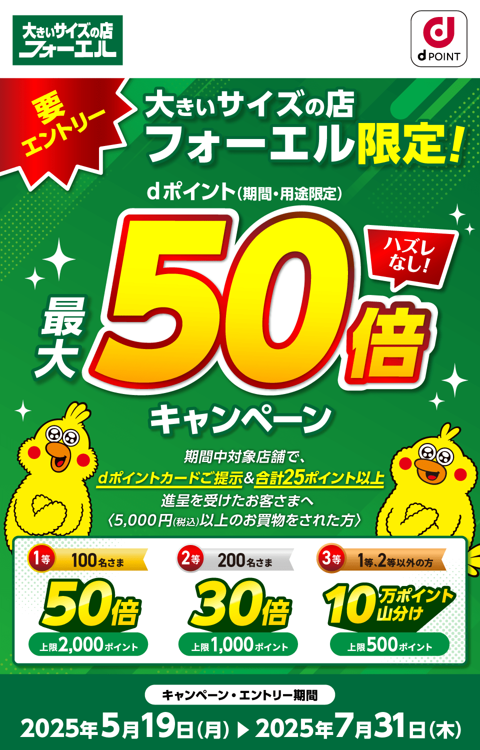 大きいサイズの店フォーエル dポイントクラブ 要エントリー 大きいサイズの店フォーエル限定！dポイント（期間・用途限定）最大50倍キャンペーン ハズレなし！ 期間中対象店舗で、dポイントカードご提示＆合計25ポイント以上進呈を受けたお客さまへ〈5,000円（税込）以上のお買物をされた方〉1等：50倍×100名さま（上限2,000ポイント）2等：30倍×200名さま（上限1,000ポイント）3等：10万ポイント山分け×1等・2等以外のお客さま（上限500ポイント）キャンペーン・エントリー期間：2025年5月19日（月）～2025年7月31日（木）