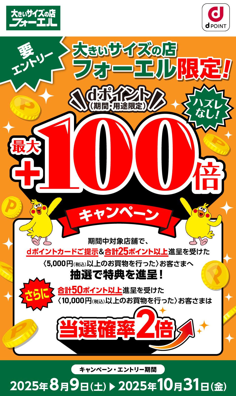大きいサイズの店フォーエル dポイントクラブ 要エントリー 大きいサイズの店フォーエル限定！dポイント（期間・用途限定）最大＋100倍キャンペーン ハズレなし！ 期間中対象店舗で、dポイントカードご提示＆合計25ポイント以上進呈を受けた〈5,000円（税込）以上のお買物を行った〉お客さまへ抽選で特典を進呈！さらに合計50ポイント以上進呈を受けた〈10,000円（税込）以上のお買物を行った〉お客さまは当選確率2倍 キャンペーン・エントリー期間：2025年8月9日（土）～2025年10月31日（金）