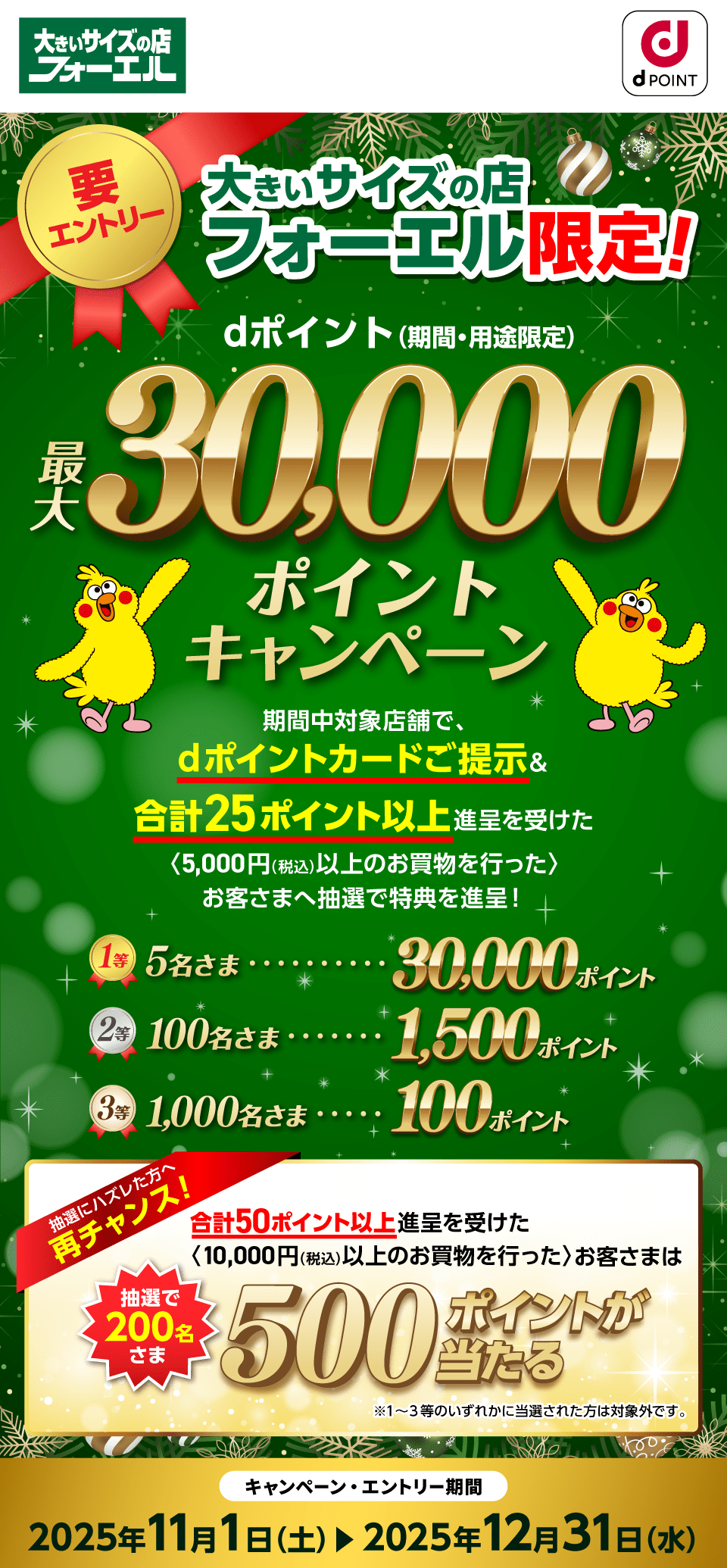 大きいサイズの店フォーエル dポイントクラブ 要エントリー 大きいサイズの店フォーエル限定！dポイント（期間・用途限定）最大30,000ポイントキャンペーン 期間中対象店舗で、dポイントカードご提示＆合計25ポイント以上進呈を受けた〈5,000円（税込）以上のお買物を行った〉お客さまへ抽選で特典を進呈！1等：30,000ポイント×5名さま 2等：1,500ポイント×100名さま 3等：100ポイント×1,000名さま 抽選にハズレた方へ再チャンス！合計50ポイント以上進呈を受けた〈10,000円（税込）以上のお買物を行った〉お客さまは抽選で200名さま500ポイントが当たる※1～3等いずれかに当選された方は対象外です。キャンペーン・エントリー期間：2025年11月1日（土）～2025年12月31日（水）