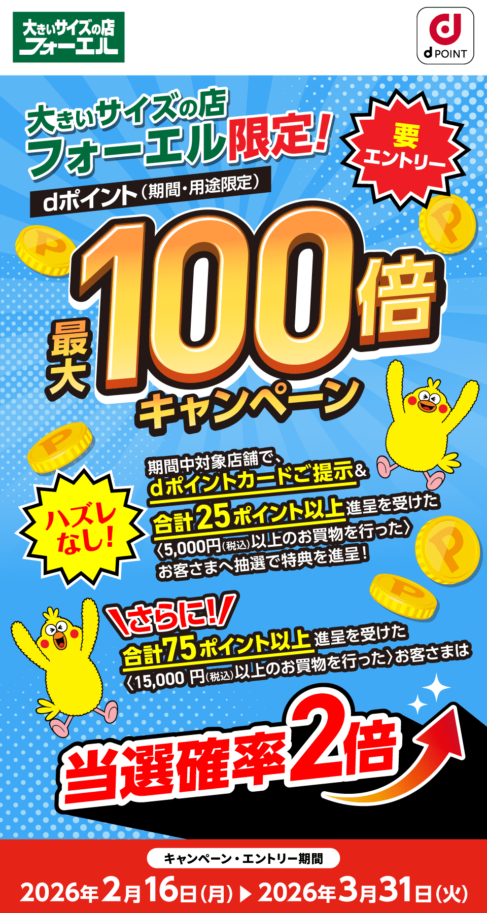 大きいサイズの店フォーエル dポイントクラブ 大きいサイズの店フォーエル限定！要エントリー dポイント（期間・用途限定）最大100倍キャンペーン ハズレなし！ 期間中対象店舗で、dポイントカードご提示＆合計25ポイント以上進呈を受けた〈※5,000円（税込）以上のお買物を行った〉お客さまへ抽選で特典を進呈！さらに！合計75ポイント以上進呈を受けた〈※15,000円（税込）以上のお買物を行った〉お客さまは当選確率2倍 キャンペーン・エントリー期間：2026年2月16日（月）～2026年3月31日（火）