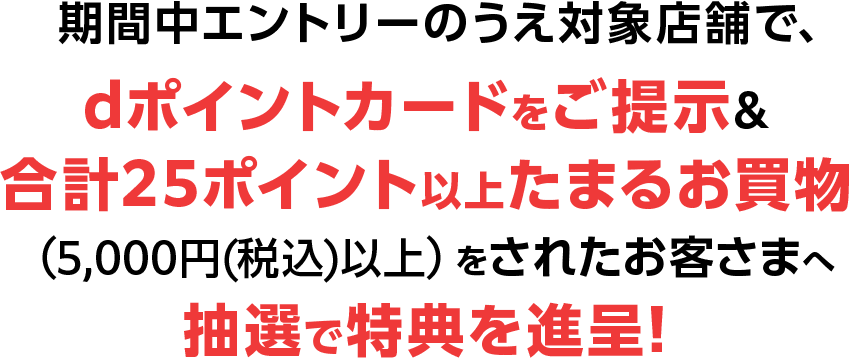 期間中エントリーのうえ対象店舗で、dポイントカードをご提示&合計25ポイント以上たまるお買物(5,000円(税込)以上)をされたお客さまへ抽選で特典を進呈!