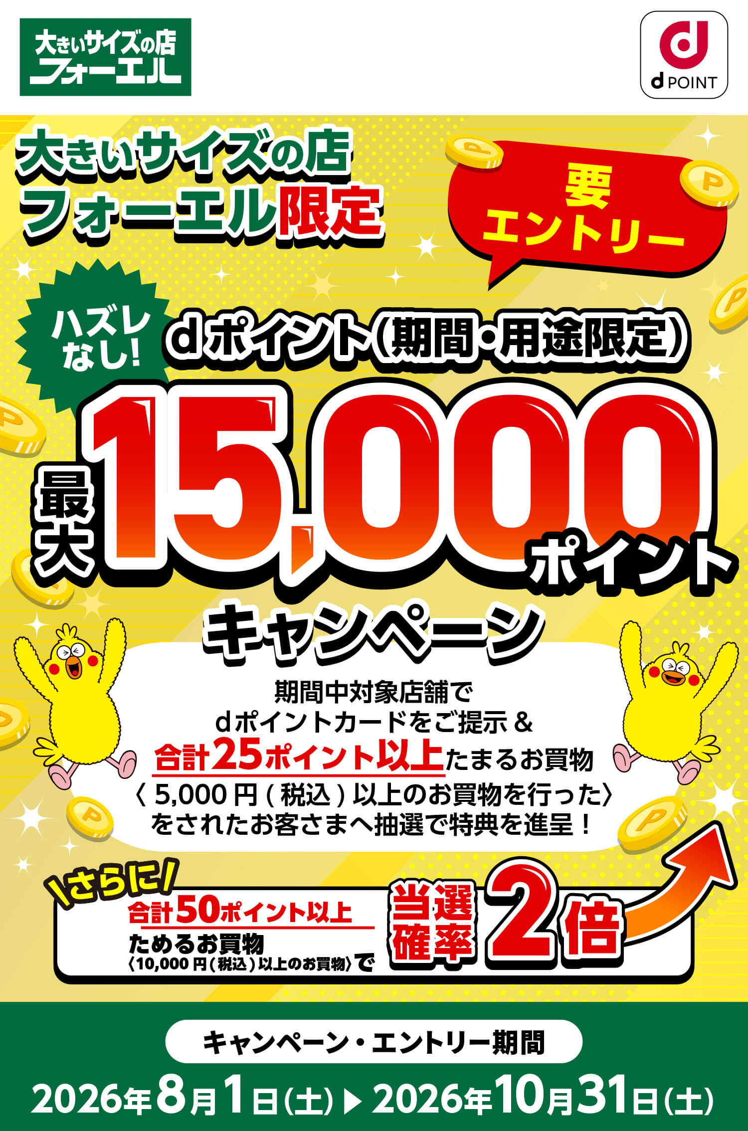 大きいサイズの店フォーエル限定 要エントリー ハズレなし！dポイント(期間・用途限定)最大15,000ポイントキャンペーン 期間中対象店舗でdポイントカードをご提示&合計25ポイント以上たまるお買い物(5,000円(税込)以上のお買物を行った)をされたお客さまへ抽選で特典を進呈！ さらに合計50ポイント以上ためるお買物(10,000円(税込)以上のお買物)で当選確率2倍 キャンペーン・エントリー期間：2026年8月1日（土）～2026年10月31日（土）
