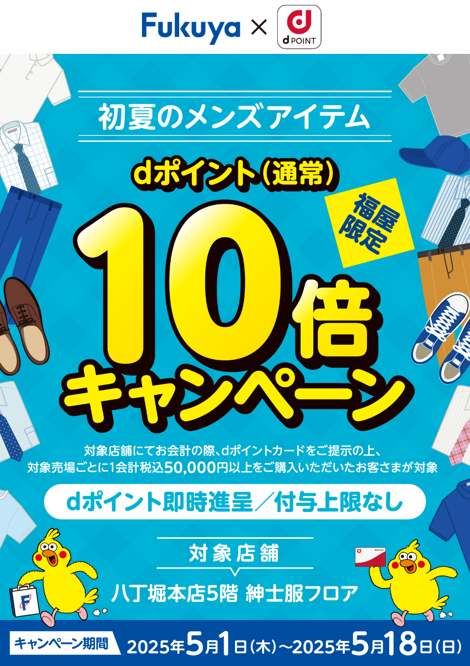 福屋 dポイントクラブ 福屋限定 初夏のメンズアイテムdポイント（通常）10倍キャンペーン 対象店舗にてお会計の際、dポイントカードをご提示の上、対象売場ごとに1会計税込50,000円以上をご購入いただいたお客さまが対象dポイント即時進呈／付与上限なし 対象店舗：八丁堀本店5階 紳士服フロア 【キャンペーン期間：2025年5月1日（木）～2025年5月18日（日）】