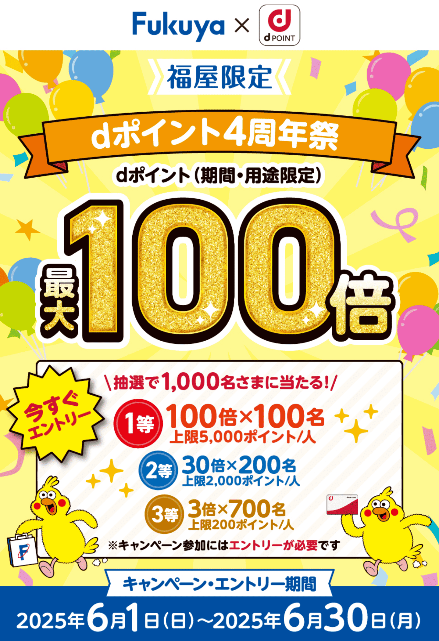 Fukuya × d POINT 福屋限定 抽選で最大100倍！dポイント4周年祭 dポイント（期間・用途限定）最大100倍 【要エントリー】抽選で1,000名さまに当たる！ 1等：100倍×100名 上限5,000ポイント／人 2等：30倍×200名 上限2,000ポイント／人 3等：3倍×700名 上限200ポイント／人【キャンペーン・エントリー期間：2025年6月1日（日）〜2025年6月30日（月）】