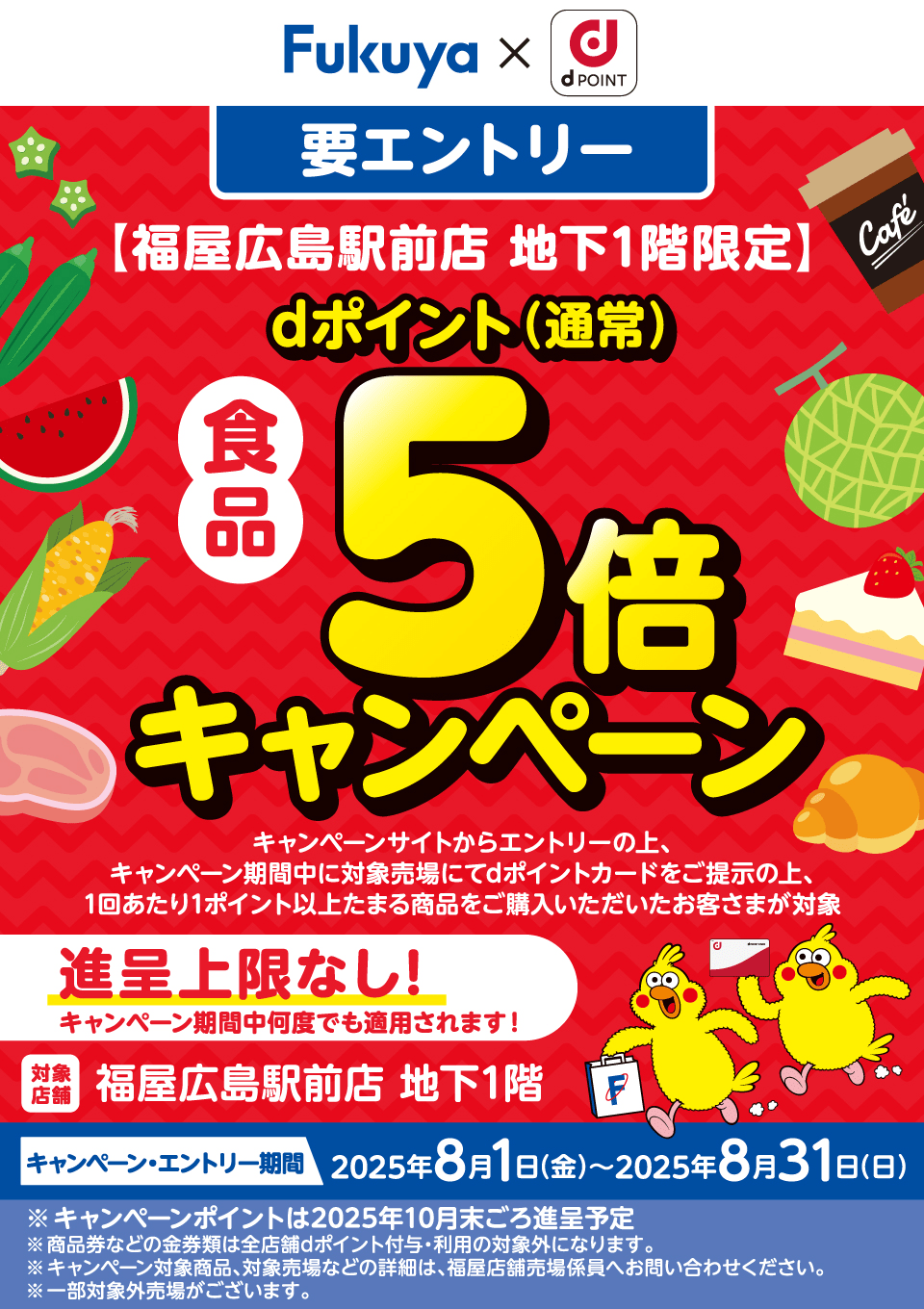 Fukuya d Point 福屋広島駅前店 地下1階限定 食品 dポイント（通常）5倍キャンペーン キャンペーンサイトからエントリーの上、 キャンペーン期間中に対象売場にてdポイントカードをご提示の上、1回あたり1ポイント以上たまる商品をご購入いただいたお客さまが対象 進呈上限なし キャンペーン期間中何度でも適用されます！ ※キャンペーンポイントは2025年10月末ごろ進呈予定 ※商品券などの金券類は全店舗dポイント付与・利用の対象外になります。 ※キャンペーン対象商品、対象売場などの詳細は、福屋店舗売場係員へお問い合わせください。 ※一部対象外売場がございます。【対象店舗：福屋広島駅前店 地下1階】【要エントリー】【キャンペーン・エントリー期間：2025年8月1日（金）〜8月31日（日）】