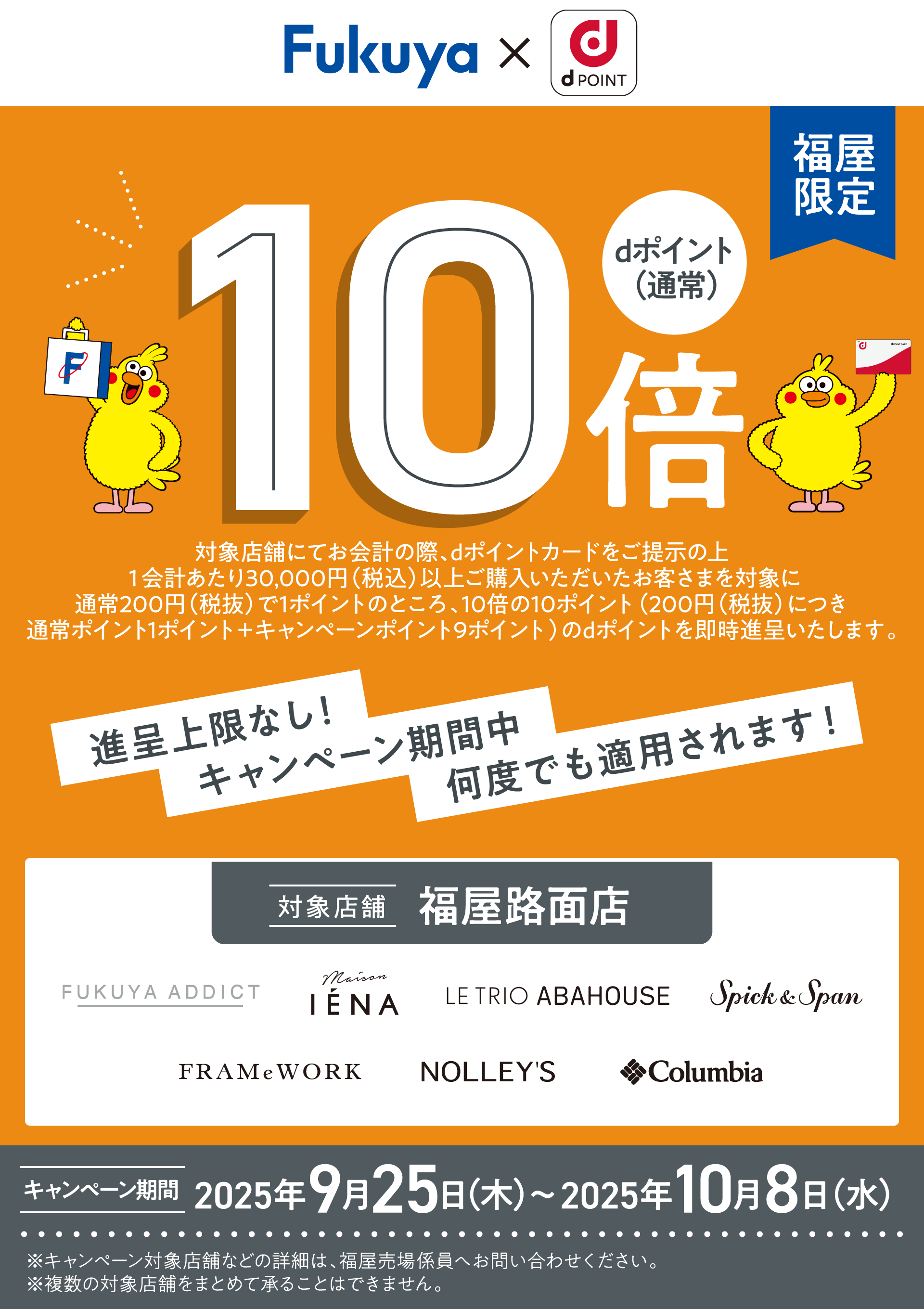 Fukuya d POINT 福屋限定 dポイント（通常）10倍 対象店舗にてお会計の際、dポイントカードをご提示の上1会計あたり30,000円（税込）以上ご購入いただいたお客さまを対象に通常200円（税抜）で1ポイントのところ、10倍の10ポイント（200円（税抜）につき通常ポイント1ポイント＋キャンペーンポイント9ポイント）のdポイントを即時進呈いたします。 進呈上限なし！ キャンペーン期間中何度でも適用されます！ ※キャンペーン対象店舗などの詳細は、福屋売場係員へお問い合わせください。 ※複数の対象店舗をまとめて承ることはできません。【対象店舗：福屋路面店 FUKUYA ADDICT、Maison IENA、LE TRIO ABAHOUSE、Spick ＆ Span、FRAMeWORK、NOLLEY'S、Columbia】【キャンペーン期間：2025年9月25日（木）〜2025年10月8日（水）】