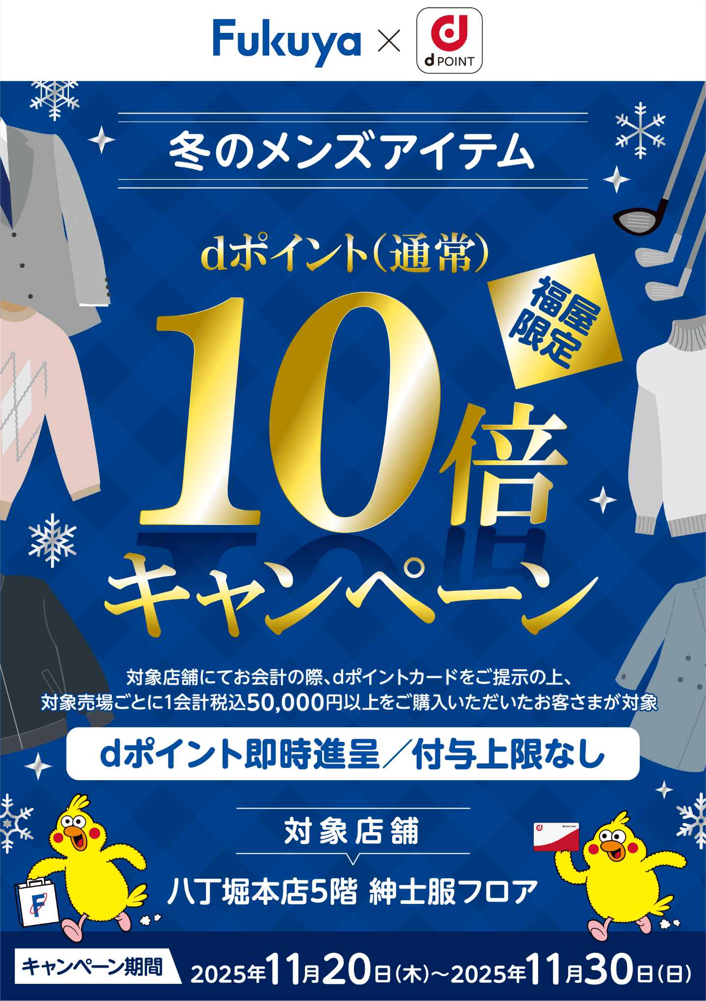 Fukuya × d POINT 冬のメンズアイテム 福屋限定 dポイント（通常）10倍キャンペーン 対象店舗にてお会計の際、dポイントカードをご提示の上、対象売場ごとに1会計税込50,000円以上をご購入いただいたお客さまが対象 dポイント即時進呈／付与上限なし 対象店舗：八丁堀本店5階 紳士服フロア【キャンペーン期間：2025年11月20日（木）〜2025年11月30日（日）】