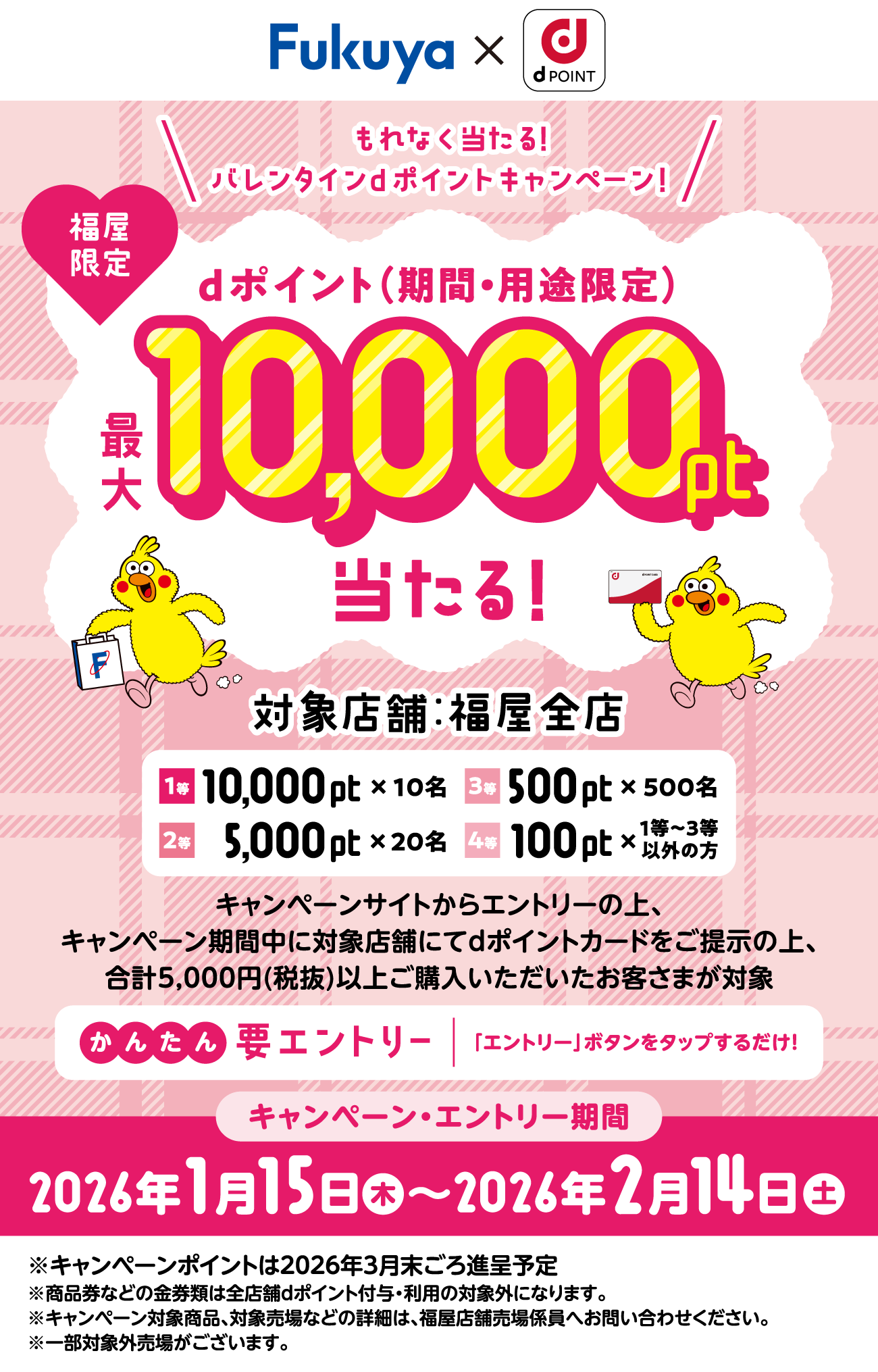 【福屋限定】もれなく当たる！バレンタインdポイントキャンペーン！　dポイント（期間・用途限定）　最大10,000当たる！　対象店舗：福屋全店　1等 10,000pt×10名/2等 5,000pt×20名/3等 500pt×500名/4等 100pt×1等～3等以外の方　キャンペーンサイトからエントリーの上、キャンペーン期間中に対象店舗にてdポイントカードをご提示の上、合計5,000円(税抜)以上ご購入いただいたお客さまが対象　かんたん　要エントリー　「エントリー」ボタンをタップするだけ！　キャンペーン・エントリー期間　2026年1月15日　～2026年2月14日　※キャンペーンポイントは2026年3月末ごろ進呈予定※商品券などの金券類は全店舗dポイント付与・利用の対象外になります。※キャンペーン対象商品、対象店舗 などの詳細は、福屋店舗売場係員へお問い合わせください。※一部対象外売場がございます。