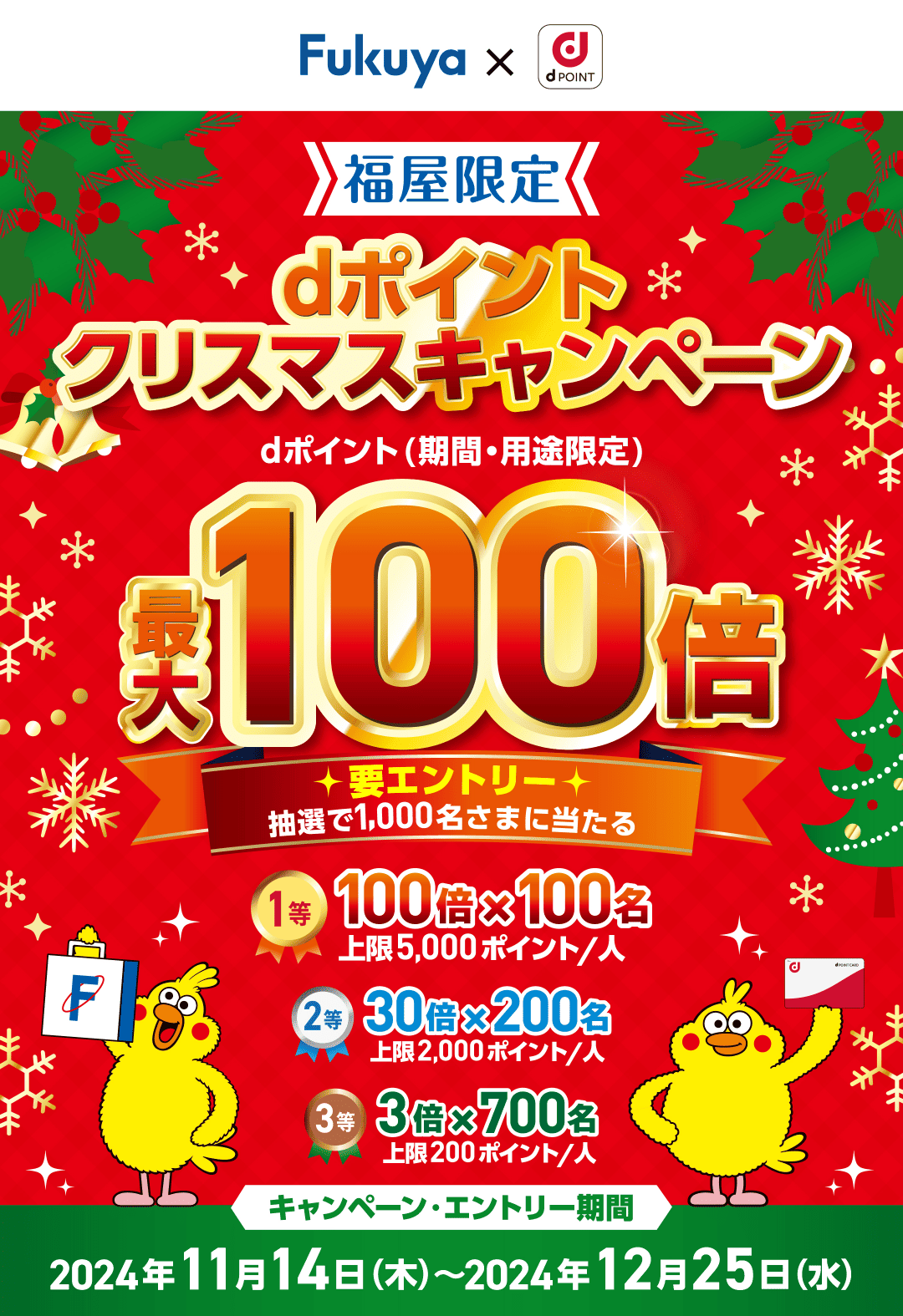 福屋限定 dポイントクリスマスキャンペーン dポイント（期間・用途限定）最大100倍【要エントリー 抽選で1,000名さまに当たる】 1等：100倍×100名，上限5,000ポイント／人 2等：30倍×200名，上限2,000ポイント／人 3等：3倍×700名，上限200ポイント／人 【キャンペーン・エントリー期間：2024年11月14日（木）〜2024年12月25日（水）】