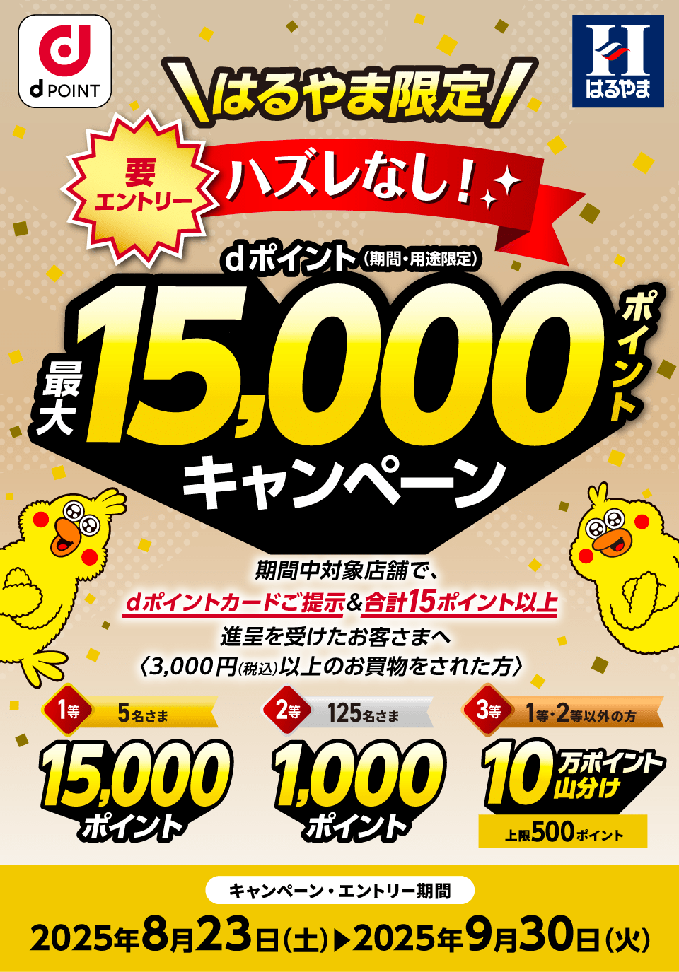 dポイントクラブ はるやま はるやま限定 要エントリー ハズレなし！dポイント（期間・用途限定）最大15,000ポイントキャンペーン 期間中対象店舗で、dポイントカードご提示＆合計15ポイント以上進呈を受けたお客さまへ〈3,000円（税込）以上のお買物をされた方〉1等：15,000ポイント×5名さま 2等：1,000ポイント×125名さま 3等：10万ポイント山分け×1等・2等以外のお客さま（上限500ポイント）キャンペーン・エントリー期間：2025年8月23日（土）～2025年9月30日（火）